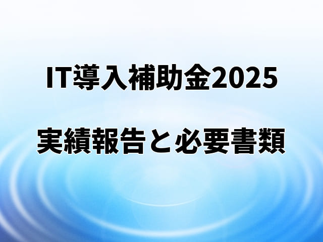 【IT導入補助金2025】実績報告の詳細と提出必要書類を解説